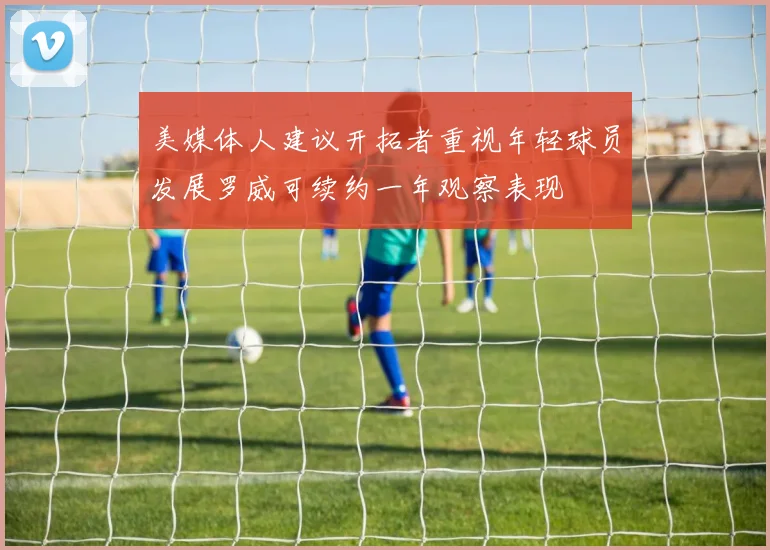 美媒体人建议开拓者重视年轻球员发展罗威可续约一年观察表现
