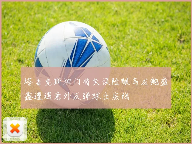 塔吉克斯坦门将失误险酿乌龙鲍盛鑫遭遇意外反弹球出底线