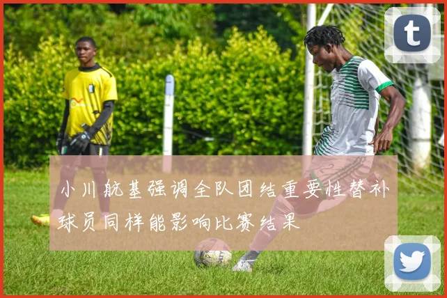 小川航基强调全队团结重要性替补球员同样能影响比赛结果