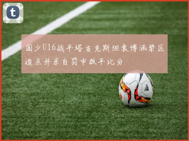 国少U16战平塔吉克斯坦袁博涵禁区造点并亲自罚中扳平比分