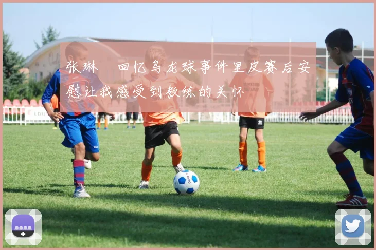 张琳芃回忆乌龙球事件里皮赛后安慰让我感受到教练的关怀