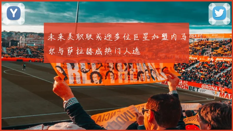 未来美职联或迎多位巨星加盟内马尔与萨拉赫成热门人选