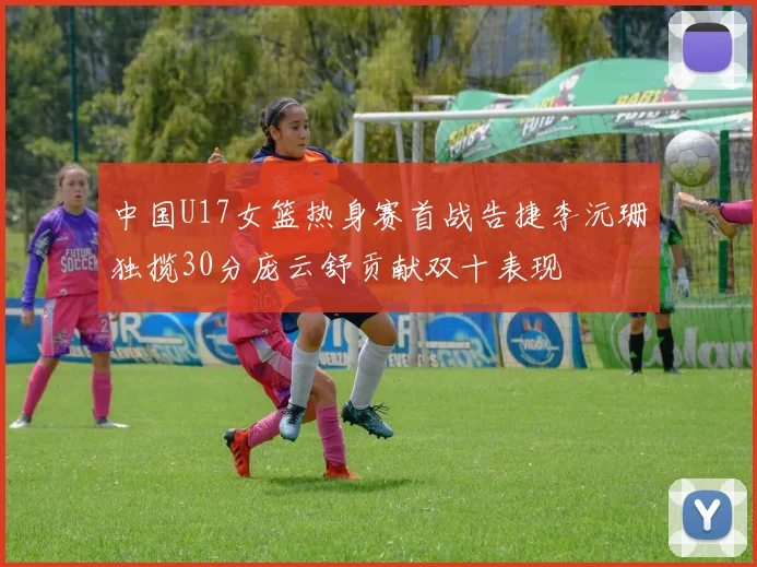 中国U17女篮热身赛首战告捷李沅珊独揽30分庞云舒贡献双十表现