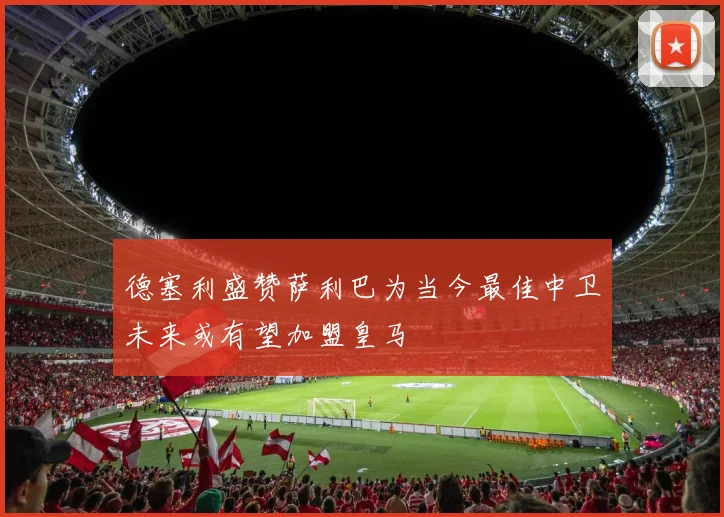 德塞利盛赞萨利巴为当今最佳中卫未来或有望加盟皇马