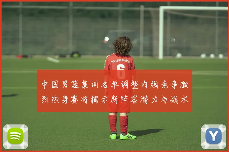 中国男篮集训名单调整内线竞争激烈热身赛将揭示新阵容潜力与战术布局