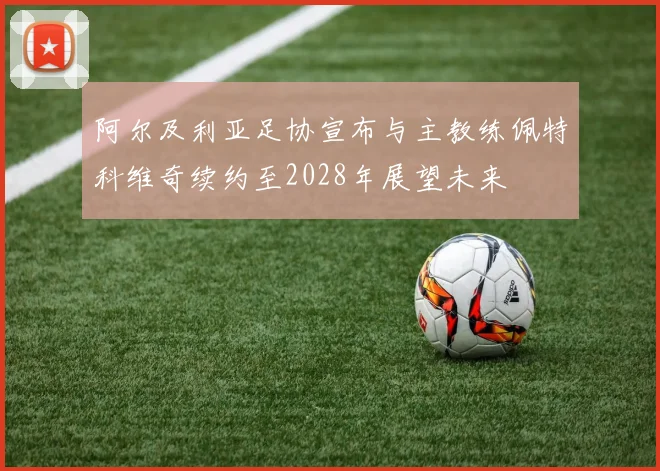 阿尔及利亚足协宣布与主教练佩特科维奇续约至2028年展望未来