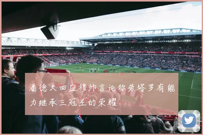 潘德夫回应穆帅言论称劳塔罗有能力继承三冠王的荣耀