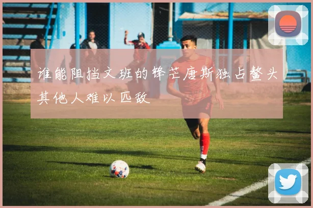 谁能阻挡文班的锋芒唐斯独占鳌头其他人难以匹敌