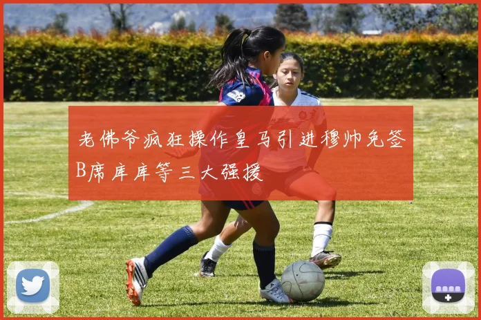 老佛爷疯狂操作皇马引进穆帅免签B席库库等三大强援