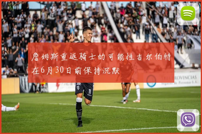 詹姆斯重返骑士的可能性吉尔伯特在6月30日前保持沉默