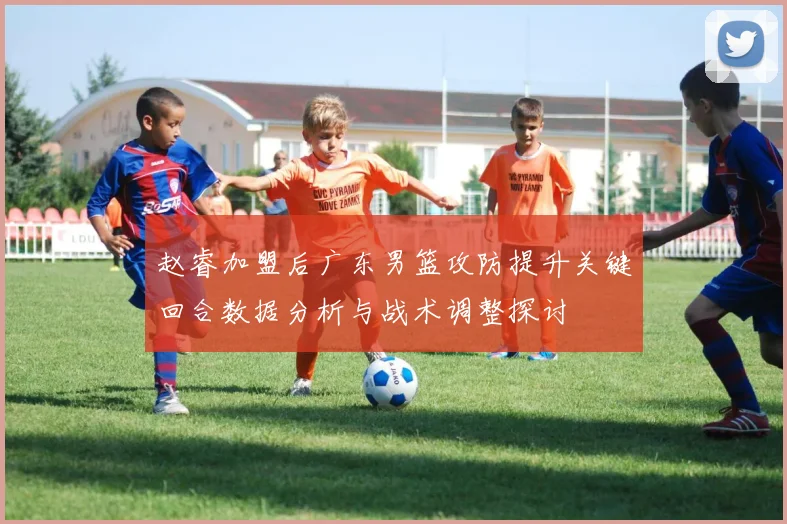 赵睿加盟后广东男篮攻防提升关键回合数据分析与战术调整探讨