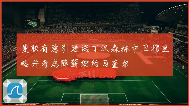曼联有意引进诺丁汉森林中卫穆里略并考虑降薪续约马奎尔