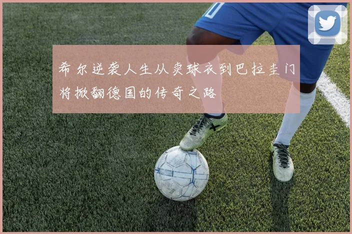 希尔逆袭人生从卖球衣到巴拉圭门将掀翻德国的传奇之路