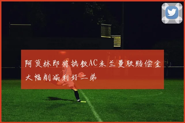 阿莫林即将执教AC米兰曼联赔偿金大幅削减利好二弟