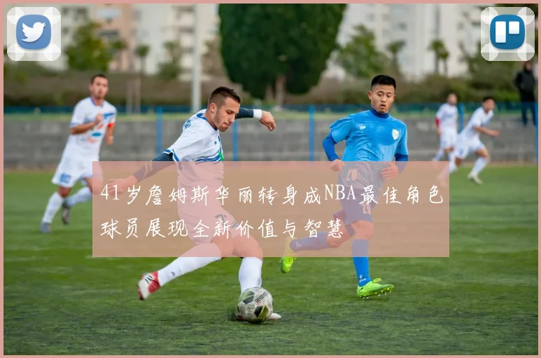 41岁詹姆斯华丽转身成NBA最佳角色球员展现全新价值与智慧